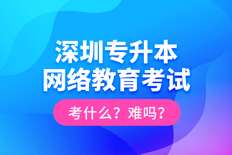 深圳专升本网络教育考试考什么？难吗？